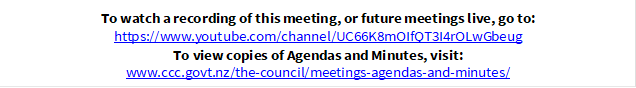 To watch a recording of this meeting, or future meetings live, go to:
https://www.youtube.com/channel/UC66K8mOIfQT3I4rOLwGbeug
To view copies of Agendas and Minutes, visit:
www.ccc.govt.nz/the-council/meetings-agendas-and-minutes/
