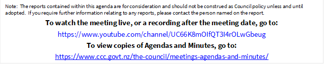 Note:  The reports contained within this agenda are for consideration and should not be construed as Council policy unless and until adopted.  If you require further information relating to any reports, please contact the person named on the report.
To watch the meeting live, or a recording after the meeting date, go to:
https://www.youtube.com/channel/UC66K8mOIfQT3I4rOLwGbeug 
To view copies of Agendas and Minutes, go to:
https://www.ccc.govt.nz/the-council/meetings-agendas-and-minutes/
