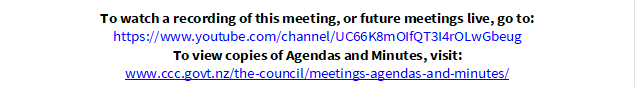To watch a recording of this meeting, or future meetings live, go to:
https://www.youtube.com/channel/UC66K8mOIfQT3I4rOLwGbeug
To view copies of Agendas and Minutes, visit:
www.ccc.govt.nz/the-council/meetings-agendas-and-minutes/
