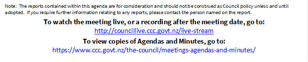 Note:  The reports contained within this agenda are for consideration and should not be construed as Council policy unless and until adopted.  If you require further information relating to any reports, please contact the person named on the report.
To watch the meeting live, or a recording after the meeting date, go to:
http://councillive.ccc.govt.nz/live-stream
To view copies of Agendas and Minutes, go to:
https://www.ccc.govt.nz/the-council/meetings-agendas-and-minutes/
