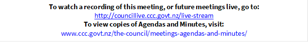 To watch a recording of this meeting, or future meetings live, go to:
http://councillive.ccc.govt.nz/live-stream
To view copies of Agendas and Minutes, visit:
www.ccc.govt.nz/the-council/meetings-agendas-and-minutes/
