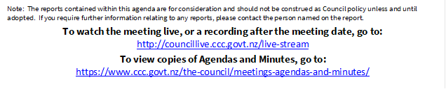 Note:  The reports contained within this agenda are for consideration and should not be construed as Council policy unless and until adopted.  If you require further information relating to any reports, please contact the person named on the report.
To watch the meeting live, or a recording after the meeting date, go to:
http://councillive.ccc.govt.nz/live-stream
To view copies of Agendas and Minutes, go to:
https://www.ccc.govt.nz/the-council/meetings-agendas-and-minutes/

