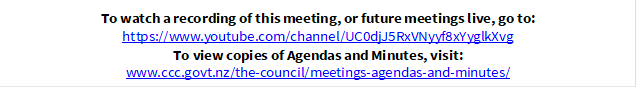 To watch a recording of this meeting, or future meetings live, go to:
https://www.youtube.com/channel/UC0djJ5RxVNyyf8xYyglkXvg
To view copies of Agendas and Minutes, visit:
www.ccc.govt.nz/the-council/meetings-agendas-and-minutes/
