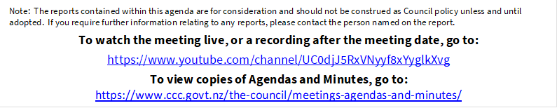 Note:  The reports contained within this agenda are for consideration and should not be construed as Council policy unless and until adopted.  If you require further information relating to any reports, please contact the person named on the report.
To watch the meeting live, or a recording after the meeting date, go to:
https://www.youtube.com/channel/UC0djJ5RxVNyyf8xYyglkXvg 
To view copies of Agendas and Minutes, go to:
https://www.ccc.govt.nz/the-council/meetings-agendas-and-minutes/
