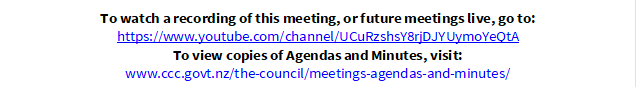 To watch a recording of this meeting, or future meetings live, go to:
https://www.youtube.com/channel/UCuRzshsY8rjDJYUymoYeQtA
To view copies of Agendas and Minutes, visit:
www.ccc.govt.nz/the-council/meetings-agendas-and-minutes/
