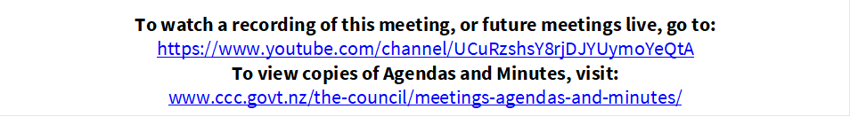 To watch a recording of this meeting, or future meetings live, go to:
https://www.youtube.com/channel/UCuRzshsY8rjDJYUymoYeQtA
To view copies of Agendas and Minutes, visit:
www.ccc.govt.nz/the-council/meetings-agendas-and-minutes/

