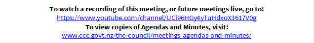 To watch a recording of this meeting, or future meetings live, go to:
https://www.youtube.com/channel/UCl96HGy4yTuHdxoX3617V0g
To view copies of Agendas and Minutes, visit:
www.ccc.govt.nz/the-council/meetings-agendas-and-minutes/
