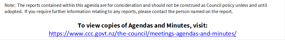 Note:  The reports contained within this agenda are for consideration and should not be construed as Council policy unless and until adopted.  If you require further information relating to any reports, please contact the person named on the report.
To view copies of Agendas and Minutes, visit:
https://www.ccc.govt.nz/the-council/meetings-agendas-and-minutes/
