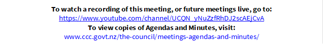To watch a recording of this meeting, or future meetings live, go to:
https://www.youtube.com/channel/UCQN_yNuZzfRhDJ2scAEjCvA
To view copies of Agendas and Minutes, visit:
www.ccc.govt.nz/the-council/meetings-agendas-and-minutes/
