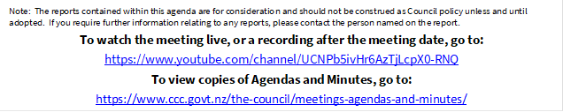 Note:  The reports contained within this agenda are for consideration and should not be construed as Council policy unless and until adopted.  If you require further information relating to any reports, please contact the person named on the report.
To watch the meeting live, or a recording after the meeting date, go to:
https://www.youtube.com/channel/UCNPb5ivHr6AzTjLcpX0-RNQ
To view copies of Agendas and Minutes, go to:
https://www.ccc.govt.nz/the-council/meetings-agendas-and-minutes/
