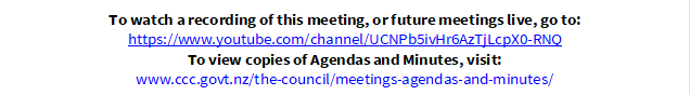 To watch a recording of this meeting, or future meetings live, go to:
https://www.youtube.com/channel/UCNPb5ivHr6AzTjLcpX0-RNQ
To view copies of Agendas and Minutes, visit:
www.ccc.govt.nz/the-council/meetings-agendas-and-minutes/
