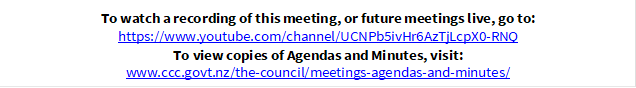 To watch a recording of this meeting, or future meetings live, go to:
https://www.youtube.com/channel/UCNPb5ivHr6AzTjLcpX0-RNQ
To view copies of Agendas and Minutes, visit:
www.ccc.govt.nz/the-council/meetings-agendas-and-minutes/

