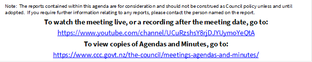 Note:  The reports contained within this agenda are for consideration and should not be construed as Council policy unless and until adopted.  If you require further information relating to any reports, please contact the person named on the report.
To watch the meeting live, or a recording after the meeting date, go to:
https://www.youtube.com/channel/UCuRzshsY8rjDJYUymoYeQtA
To view copies of Agendas and Minutes, go to:
https://www.ccc.govt.nz/the-council/meetings-agendas-and-minutes/

