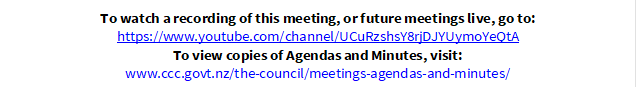 To watch a recording of this meeting, or future meetings live, go to:
https://www.youtube.com/channel/UCuRzshsY8rjDJYUymoYeQtA
To view copies of Agendas and Minutes, visit:
www.ccc.govt.nz/the-council/meetings-agendas-and-minutes/
