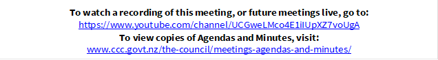 To watch a recording of this meeting, or future meetings live, go to:
https://www.youtube.com/channel/UCGweLMco4E1iIUpXZ7voUgA
To view copies of Agendas and Minutes, visit:
www.ccc.govt.nz/the-council/meetings-agendas-and-minutes/
