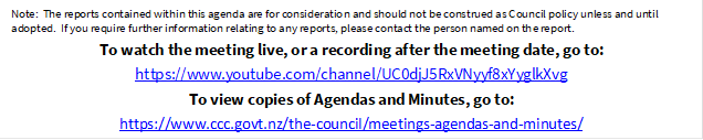 Note:  The reports contained within this agenda are for consideration and should not be construed as Council policy unless and until adopted.  If you require further information relating to any reports, please contact the person named on the report.
To watch the meeting live, or a recording after the meeting date, go to:
https://www.youtube.com/channel/UC0djJ5RxVNyyf8xYyglkXvg
To view copies of Agendas and Minutes, go to:
https://www.ccc.govt.nz/the-council/meetings-agendas-and-minutes/
