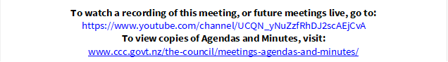 To watch a recording of this meeting, or future meetings live, go to:
https://www.youtube.com/channel/UCQN_yNuZzfRhDJ2scAEjCvA
To view copies of Agendas and Minutes, visit:
www.ccc.govt.nz/the-council/meetings-agendas-and-minutes/
