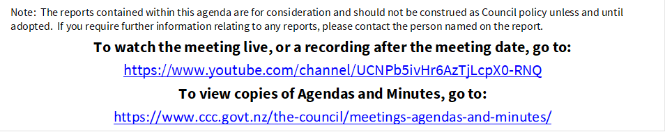 Note:  The reports contained within this agenda are for consideration and should not be construed as Council policy unless and until adopted.  If you require further information relating to any reports, please contact the person named on the report.
To watch the meeting live, or a recording after the meeting date, go to:
https://www.youtube.com/channel/UCNPb5ivHr6AzTjLcpX0-RNQ
To view copies of Agendas and Minutes, go to:
https://www.ccc.govt.nz/the-council/meetings-agendas-and-minutes/

