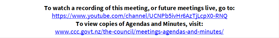 To watch a recording of this meeting, or future meetings live, go to:
https://www.youtube.com/channel/UCNPb5ivHr6AzTjLcpX0-RNQ
To view copies of Agendas and Minutes, visit:
www.ccc.govt.nz/the-council/meetings-agendas-and-minutes/
