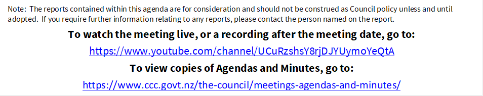 Note:  The reports contained within this agenda are for consideration and should not be construed as Council policy unless and until adopted.  If you require further information relating to any reports, please contact the person named on the report.
To watch the meeting live, or a recording after the meeting date, go to:
https://www.youtube.com/channel/UCuRzshsY8rjDJYUymoYeQtA
To view copies of Agendas and Minutes, go to:
https://www.ccc.govt.nz/the-council/meetings-agendas-and-minutes/
