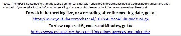 Note:  The reports contained within this agenda are for consideration and should not be construed as Council policy unless and until adopted.  If you require further information relating to any reports, please contact the person named on the report.
To watch the meeting live, or a recording after the meeting date, go to:
https://www.youtube.com/channel/UCGweLMco4E1iIUpXZ7voUgA
To view copies of Agendas and Minutes, go to:
https://www.ccc.govt.nz/the-council/meetings-agendas-and-minutes/
