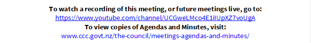 To watch a recording of this meeting, or future meetings live, go to:
https://www.youtube.com/channel/UCGweLMco4E1iIUpXZ7voUgA
To view copies of Agendas and Minutes, visit:
www.ccc.govt.nz/the-council/meetings-agendas-and-minutes/
