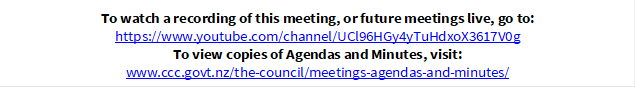 To watch a recording of this meeting, or future meetings live, go to:
https://www.youtube.com/channel/UCl96HGy4yTuHdxoX3617V0g
To view copies of Agendas and Minutes, visit:
www.ccc.govt.nz/the-council/meetings-agendas-and-minutes/
