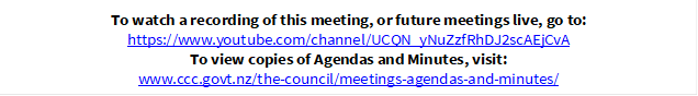 To watch a recording of this meeting, or future meetings live, go to:
https://www.youtube.com/channel/UCQN_yNuZzfRhDJ2scAEjCvA
To view copies of Agendas and Minutes, visit:
www.ccc.govt.nz/the-council/meetings-agendas-and-minutes/
