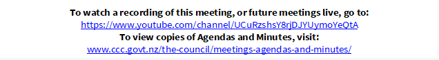 To watch a recording of this meeting, or future meetings live, go to:
https://www.youtube.com/channel/UCuRzshsY8rjDJYUymoYeQtA
To view copies of Agendas and Minutes, visit:
www.ccc.govt.nz/the-council/meetings-agendas-and-minutes/
