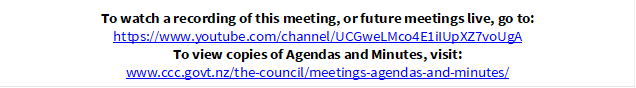 To watch a recording of this meeting, or future meetings live, go to:
https://www.youtube.com/channel/UCGweLMco4E1iIUpXZ7voUgA
To view copies of Agendas and Minutes, visit:
www.ccc.govt.nz/the-council/meetings-agendas-and-minutes/
