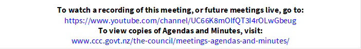 To watch a recording of this meeting, or future meetings live, go to:
https://www.youtube.com/channel/UC66K8mOIfQT3I4rOLwGbeug
To view copies of Agendas and Minutes, visit:
www.ccc.govt.nz/the-council/meetings-agendas-and-minutes/
