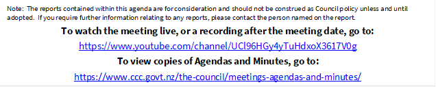 Note:  The reports contained within this agenda are for consideration and should not be construed as Council policy unless and until adopted.  If you require further information relating to any reports, please contact the person named on the report.
To watch the meeting live, or a recording after the meeting date, go to:
https://www.youtube.com/channel/UCl96HGy4yTuHdxoX3617V0g
To view copies of Agendas and Minutes, go to:
https://www.ccc.govt.nz/the-council/meetings-agendas-and-minutes/
