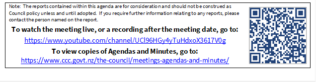 Note:  The reports contained within this agenda are for consideration and should not be construed as Council policy unless and until adopted.  If you require further information relating to any reports, please contact the person named on the report.
To watch the meeting live, or a recording after the meeting date, go to:
https://www.youtube.com/channel/UCl96HGy4yTuHdxoX3617V0g
To view copies of Agendas and Minutes, go to:
https://www.ccc.govt.nz/the-council/meetings-agendas-and-minutes/
 

