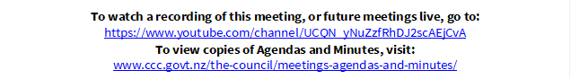 To watch a recording of this meeting, or future meetings live, go to:
https://www.youtube.com/channel/UCQN_yNuZzfRhDJ2scAEjCvA
To view copies of Agendas and Minutes, visit:
www.ccc.govt.nz/the-council/meetings-agendas-and-minutes/
