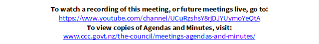 To watch a recording of this meeting, or future meetings live, go to:
https://www.youtube.com/channel/UCuRzshsY8rjDJYUymoYeQtA
To view copies of Agendas and Minutes, visit:
www.ccc.govt.nz/the-council/meetings-agendas-and-minutes/
