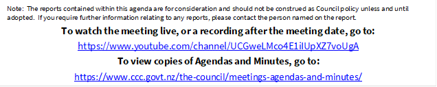 Note:  The reports contained within this agenda are for consideration and should not be construed as Council policy unless and until adopted.  If you require further information relating to any reports, please contact the person named on the report.
To watch the meeting live, or a recording after the meeting date, go to:
https://www.youtube.com/channel/UCGweLMco4E1iIUpXZ7voUgA
To view copies of Agendas and Minutes, go to:
https://www.ccc.govt.nz/the-council/meetings-agendas-and-minutes/
