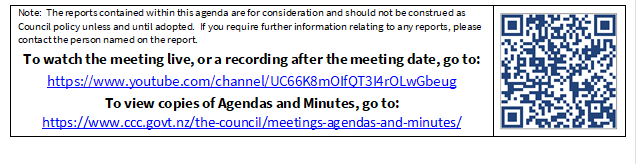 Note:  The reports contained within this agenda are for consideration and should not be construed as Council policy unless and until adopted.  If you require further information relating to any reports, please contact the person named on the report.
To watch the meeting live, or a recording after the meeting date, go to:
https://www.youtube.com/channel/UC66K8mOIfQT3I4rOLwGbeug 
To view copies of Agendas and Minutes, go to:
https://www.ccc.govt.nz/the-council/meetings-agendas-and-minutes/
 

