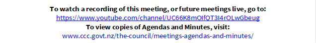 To watch a recording of this meeting, or future meetings live, go to:
https://www.youtube.com/channel/UC66K8mOIfQT3I4rOLwGbeug
To view copies of Agendas and Minutes, visit:
www.ccc.govt.nz/the-council/meetings-agendas-and-minutes/
