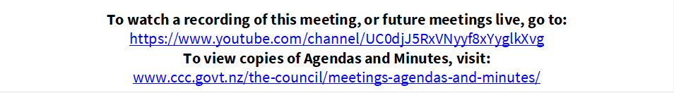 To watch a recording of this meeting, or future meetings live, go to:
https://www.youtube.com/channel/UC0djJ5RxVNyyf8xYyglkXvg
To view copies of Agendas and Minutes, visit:
www.ccc.govt.nz/the-council/meetings-agendas-and-minutes/
