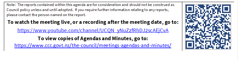 Note:  The reports contained within this agenda are for consideration and should not be construed as Council policy unless and until adopted.  If you require further information relating to any reports, please contact the person named on the report.
To watch the meeting live, or a recording after the meeting date, go to:
https://www.youtube.com/channel/UCQN_yNuZzfRhDJ2scAEjCvA
To view copies of Agendas and Minutes, go to:
https://www.ccc.govt.nz/the-council/meetings-agendas-and-minutes/
 

