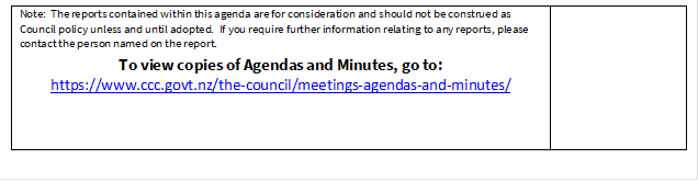 Note:  The reports contained within this agenda are for consideration and should not be construed as Council policy unless and until adopted.  If you require further information relating to any reports, please contact the person named on the report.
To view copies of Agendas and Minutes, go to:
https://www.ccc.govt.nz/the-council/meetings-agendas-and-minutes/


