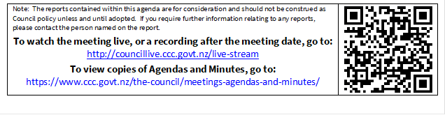 Note:  The reports contained within this agenda are for consideration and should not be construed as Council policy unless and until adopted.  If you require further information relating to any reports, please contact the person named on the report.
To watch the meeting live, or a recording after the meeting date, go to:
http://councillive.ccc.govt.nz/live-stream
To view copies of Agendas and Minutes, go to:
https://www.ccc.govt.nz/the-council/meetings-agendas-and-minutes/
 


