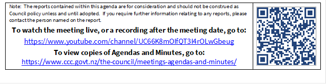 Note:  The reports contained within this agenda are for consideration and should not be construed as Council policy unless and until adopted.  If you require further information relating to any reports, please contact the person named on the report.
To watch the meeting live, or a recording after the meeting date, go to:
https://www.youtube.com/channel/UC66K8mOIfQT3I4rOLwGbeug 
To view copies of Agendas and Minutes, go to:
https://www.ccc.govt.nz/the-council/meetings-agendas-and-minutes/
 

