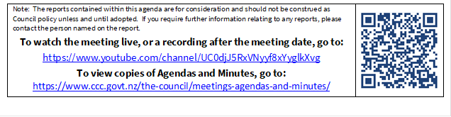 Note:  The reports contained within this agenda are for consideration and should not be construed as Council policy unless and until adopted.  If you require further information relating to any reports, please contact the person named on the report.
To watch the meeting live, or a recording after the meeting date, go to:
https://www.youtube.com/channel/UC0djJ5RxVNyyf8xYyglkXvg
To view copies of Agendas and Minutes, go to:
https://www.ccc.govt.nz/the-council/meetings-agendas-and-minutes/
 

