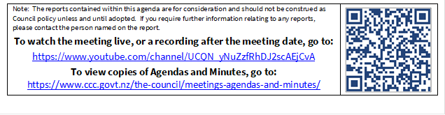 Note:  The reports contained within this agenda are for consideration and should not be construed as Council policy unless and until adopted.  If you require further information relating to any reports, please contact the person named on the report.
To watch the meeting live, or a recording after the meeting date, go to:
https://www.youtube.com/channel/UCQN_yNuZzfRhDJ2scAEjCvA
To view copies of Agendas and Minutes, go to:
https://www.ccc.govt.nz/the-council/meetings-agendas-and-minutes/
 

