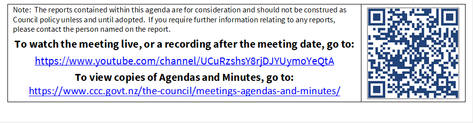 Note:  The reports contained within this agenda are for consideration and should not be construed as Council policy unless and until adopted.  If you require further information relating to any reports, please contact the person named on the report.
To watch the meeting live, or a recording after the meeting date, go to:
https://www.youtube.com/channel/UCuRzshsY8rjDJYUymoYeQtA
To view copies of Agendas and Minutes, go to:
https://www.ccc.govt.nz/the-council/meetings-agendas-and-minutes/
 

