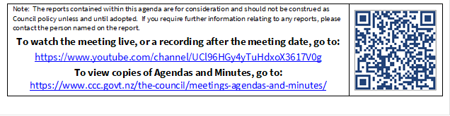 Note:  The reports contained within this agenda are for consideration and should not be construed as Council policy unless and until adopted.  If you require further information relating to any reports, please contact the person named on the report.
To watch the meeting live, or a recording after the meeting date, go to:
https://www.youtube.com/channel/UCl96HGy4yTuHdxoX3617V0g
To view copies of Agendas and Minutes, go to:
https://www.ccc.govt.nz/the-council/meetings-agendas-and-minutes/
 

