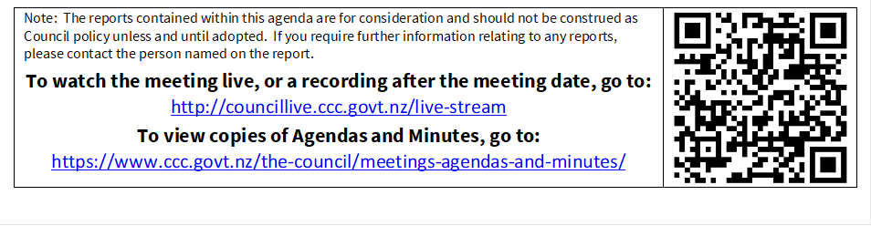 Note:  The reports contained within this agenda are for consideration and should not be construed as Council policy unless and until adopted.  If you require further information relating to any reports, please contact the person named on the report.
To watch the meeting live, or a recording after the meeting date, go to:
http://councillive.ccc.govt.nz/live-stream
To view copies of Agendas and Minutes, go to:
https://www.ccc.govt.nz/the-council/meetings-agendas-and-minutes/
 

