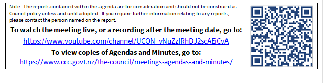Note:  The reports contained within this agenda are for consideration and should not be construed as Council policy unless and until adopted.  If you require further information relating to any reports, please contact the person named on the report.
To watch the meeting live, or a recording after the meeting date, go to:
https://www.youtube.com/channel/UCQN_yNuZzfRhDJ2scAEjCvA
To view copies of Agendas and Minutes, go to:
https://www.ccc.govt.nz/the-council/meetings-agendas-and-minutes/
 

