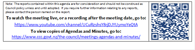 Note:  The reports contained within this agenda are for consideration and should not be construed as Council policy unless and until adopted.  If you require further information relating to any reports, please contact the person named on the report.
To watch the meeting live, or a recording after the meeting date, go to:
https://www.youtube.com/channel/UCuRzshsY8rjDJYUymoYeQtA
To view copies of Agendas and Minutes, go to:
https://www.ccc.govt.nz/the-council/meetings-agendas-and-minutes/
 

